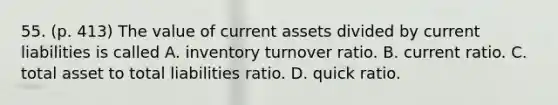 55. (p. 413) The value of current assets divided by current liabilities is called A. inventory turnover ratio. B. current ratio. C. total asset to total liabilities ratio. D. quick ratio.