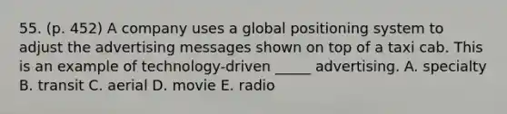 55. (p. 452) A company uses a global positioning system to adjust the advertising messages shown on top of a taxi cab. This is an example of technology-driven _____ advertising. A. specialty B. transit C. aerial D. movie E. radio