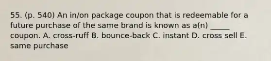 55. (p. 540) An in/on package coupon that is redeemable for a future purchase of the same brand is known as a(n) _____ coupon. A. cross-ruff B. bounce-back C. instant D. cross sell E. same purchase