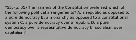 "55. (p. 55) The framers of the Constitution preferred which of the following political arrangements? A. a republic as opposed to a pure democracy B. a monarchy as opposed to a constitutional system C. a pure democracy over a republic D. a pure democracy over a represntative democracy E. socialism over capitalism"