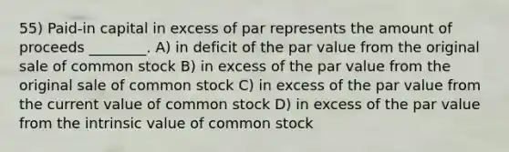 55) Paid-in capital in excess of par represents the amount of proceeds ________. A) in deficit of the par value from the original sale of common stock B) in excess of the par value from the original sale of common stock C) in excess of the par value from the current value of common stock D) in excess of the par value from the intrinsic value of common stock