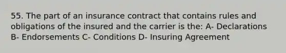 55. The part of an insurance contract that contains rules and obligations of the insured and the carrier is the: A- Declarations B- Endorsements C- Conditions D- Insuring Agreement