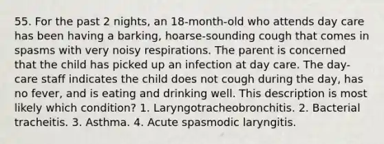 55. For the past 2 nights, an 18-month-old who attends day care has been having a barking, hoarse-sounding cough that comes in spasms with very noisy respirations. The parent is concerned that the child has picked up an infection at day care. The day-care staff indicates the child does not cough during the day, has no fever, and is eating and drinking well. This description is most likely which condition? 1. Laryngotracheobronchitis. 2. Bacterial tracheitis. 3. Asthma. 4. Acute spasmodic laryngitis.