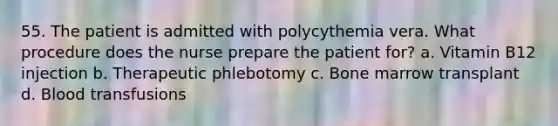 55. The patient is admitted with polycythemia vera. What procedure does the nurse prepare the patient for? a. Vitamin B12 injection b. Therapeutic phlebotomy c. Bone marrow transplant d. Blood transfusions