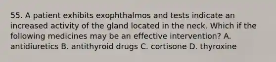 55. A patient exhibits exophthalmos and tests indicate an increased activity of the gland located in the neck. Which if the following medicines may be an effective intervention? A. antidiuretics B. antithyroid drugs C. cortisone D. thyroxine