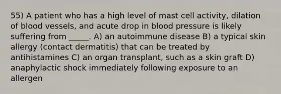 55) A patient who has a high level of mast cell activity, dilation of <a href='https://www.questionai.com/knowledge/kZJ3mNKN7P-blood-vessels' class='anchor-knowledge'>blood vessels</a>, and acute drop in <a href='https://www.questionai.com/knowledge/kD0HacyPBr-blood-pressure' class='anchor-knowledge'>blood pressure</a> is likely suffering from _____. A) an autoimmune disease B) a typical skin allergy (contact dermatitis) that can be treated by antihistamines C) an organ transplant, such as a skin graft D) anaphylactic shock immediately following exposure to an allergen