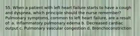 55. When a patient with left heart failure starts to have a cough and dyspnea, which principle should the nurse remember? Pulmonary symptoms, common to left heart failure, are a result of: a. Inflammatory pulmonary edema b. Decreased cardiac output c. Pulmonary vascular congestion d. Bronchoconstriction