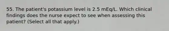 55. The patient's potassium level is 2.5 mEq/L. Which clinical findings does the nurse expect to see when assessing this patient? (Select all that apply.)