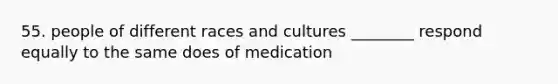 55. people of different races and cultures ________ respond equally to the same does of medication