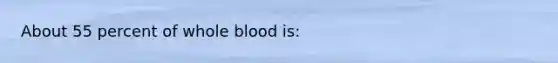 About 55 percent of whole blood is: