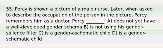 55. Percy is shown a picture of a male nurse. Later, when asked to describe the occupation of the person in the picture, Percy remembers him as a doctor. Percy ________. A) does not yet have a well-developed gender schema B) is not using his gender-salience filter C) is a gender-aschematic child D) is a gender-schematic child