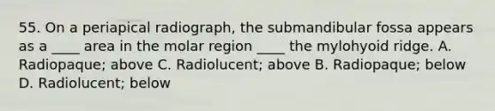 55. On a periapical radiograph, the submandibular fossa appears as a ____ area in the molar region ____ the mylohyoid ridge. A. Radiopaque; above C. Radiolucent; above B. Radiopaque; below D. Radiolucent; below