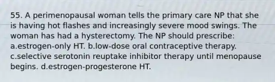 55. A perimenopausal woman tells the primary care NP that she is having hot flashes and increasingly severe mood swings. The woman has had a hysterectomy. The NP should prescribe: a.estrogen-only HT. b.low-dose oral contraceptive therapy. c.selective serotonin reuptake inhibitor therapy until menopause begins. d.estrogen-progesterone HT.