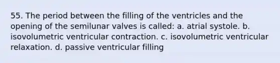 55. The period between the filling of the ventricles and the opening of the semilunar valves is called: a. atrial systole. b. isovolumetric ventricular contraction. c. isovolumetric ventricular relaxation. d. passive ventricular filling