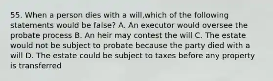 55. When a person dies with a will,which of the following statements would be false? A. An executor would oversee the probate process B. An heir may contest the will C. The estate would not be subject to probate because the party died with a will D. The estate could be subject to taxes before any property is transferred