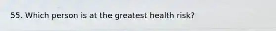 55. Which person is at the greatest health risk?