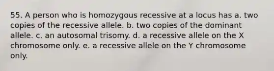 55. A person who is homozygous recessive at a locus has a. two copies of the recessive allele. b. two copies of the dominant allele. c. an autosomal trisomy. d. a recessive allele on the X chromosome only. e. a recessive allele on the Y chromosome only.