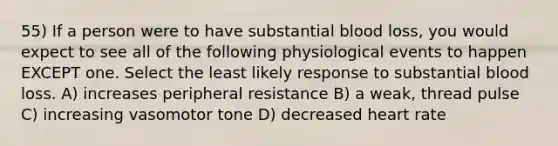 55) If a person were to have substantial blood loss, you would expect to see all of the following physiological events to happen EXCEPT one. Select the least likely response to substantial blood loss. A) increases peripheral resistance B) a weak, thread pulse C) increasing vasomotor tone D) decreased heart rate