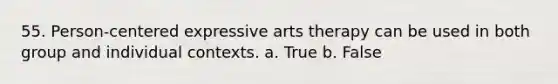 55. Person-centered expressive arts therapy can be used in both group and individual contexts. a. True b. False