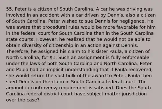 55. Peter is a citizen of South Carolina. A car he was driving was involved in an accident with a car driven by Dennis, also a citizen of South Carolina. Peter wished to sue Dennis for negligence. He was aware that procedural rules would be more favorable for him in the federal court for South Carolina than in the South Carolina state courts. However, he realized that he would not be able to obtain diversity of citizenship in an action against Dennis. Therefore, he assigned his claim to his sister Paula, a citizen of North Carolina, for 1. Such an assignment is fully enforceable under the laws of both South Carolina and North Carolina. Peter and Paula had an implicit understanding that if Paula recovered, she would return the vast bulk of the award to Peter. Paula then sued Dennis on the claim in South Carolina federal court. The amount in controversy requirement is satisfied. Does the South Carolina federal district court have subject matter jurisdiction over the case?