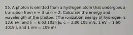 55. A photon is emitted from a hydrogen atom that undergoes a transition from n = 3 to n = 2. Calculate the energy and wavelength of the photon. (The ionization energy of hydrogen is 13.6 eV, and h = 6.63 1034 Js, c = 3.00 108 m/s, 1 eV = 1.60 1019 J, and 1 nm = 109 m)