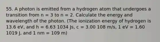 55. A photon is emitted from a hydrogen atom that undergoes a transition from n = 3 to n = 2. Calculate the energy and wavelength of the photon. (The ionization energy of hydrogen is 13.6 eV, and h = 6.63 1034 Js, c = 3.00 108 m/s, 1 eV = 1.60 1019 J, and 1 nm = 109 m)