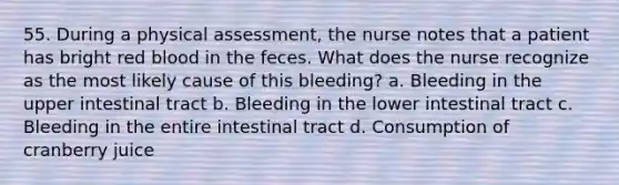 55. During a physical assessment, the nurse notes that a patient has bright red blood in the feces. What does the nurse recognize as the most likely cause of this bleeding? a. Bleeding in the upper intestinal tract b. Bleeding in the lower intestinal tract c. Bleeding in the entire intestinal tract d. Consumption of cranberry juice