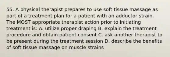 55. A physical therapist prepares to use soft tissue massage as part of a treatment plan for a patient with an adductor strain. The MOST appropriate therapist action prior to initiating treatment is: A. utilize proper draping B. explain the treatment procedure and obtain patient consent C. ask another therapist to be present during the treatment session D. describe the benefits of soft tissue massage on muscle strains