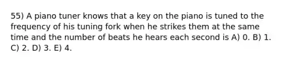 55) A piano tuner knows that a key on the piano is tuned to the frequency of his tuning fork when he strikes them at the same time and the number of beats he hears each second is A) 0. B) 1. C) 2. D) 3. E) 4.