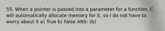 55. When a pointer is passed into a parameter for a function, C will automatically allocate memory for it, so I do not have to worry about it a) True b) False ANS: (b)