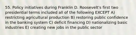 55. Policy initiatives during Franklin D. Roosevelt's first two presidential terms included all of the following EXCEPT A) restricting agricultural production B) restoring public confidence in the banking system C) deficit financing D) nationalizing basic industries E) creating new jobs in the public sector