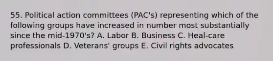 55. Political action committees (PAC's) representing which of the following groups have increased in number most substantially since the mid-1970's? A. Labor B. Business C. Heal-care professionals D. Veterans' groups E. Civil rights advocates