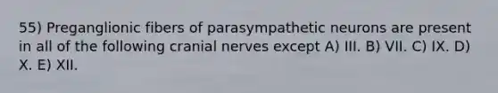 55) Preganglionic fibers of parasympathetic neurons are present in all of the following cranial nerves except A) III. B) VII. C) IX. D) X. E) XII.