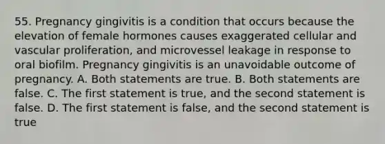 55. Pregnancy gingivitis is a condition that occurs because the elevation of female hormones causes exaggerated cellular and vascular proliferation, and microvessel leakage in response to oral biofilm. Pregnancy gingivitis is an unavoidable outcome of pregnancy. A. Both statements are true. B. Both statements are false. C. The first statement is true, and the second statement is false. D. The first statement is false, and the second statement is true