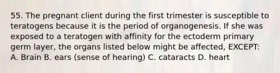 55. The pregnant client during the first trimester is susceptible to teratogens because it is the period of organogenesis. If she was exposed to a teratogen with affinity for the ectoderm primary germ layer, the organs listed below might be affected, EXCEPT: A. Brain B. ears (sense of hearing) C. cataracts D. heart