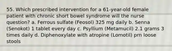 55. Which prescribed intervention for a 61-year-old female patient with chronic short bowel syndrome will the nurse question? a. Ferrous sulfate (Feosol) 325 mg daily b. Senna (Senokot) 1 tablet every day c. Psyllium (Metamucil) 2.1 grams 3 times daily d. Diphenoxylate with atropine (Lomotil) prn loose stools