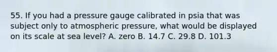 55. If you had a pressure gauge calibrated in psia that was subject only to atmospheric pressure, what would be displayed on its scale at sea level? A. zero B. 14.7 C. 29.8 D. 101.3