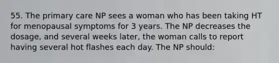 55. The primary care NP sees a woman who has been taking HT for menopausal symptoms for 3 years. The NP decreases the dosage, and several weeks later, the woman calls to report having several hot flashes each day. The NP should: