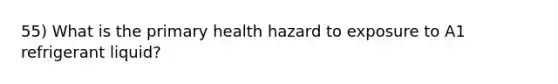 55) What is the primary health hazard to exposure to A1 refrigerant liquid?