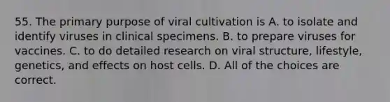 55. The primary purpose of viral cultivation is A. to isolate and identify viruses in clinical specimens. B. to prepare viruses for vaccines. C. to do detailed research on viral structure, lifestyle, genetics, and effects on host cells. D. All of the choices are correct.