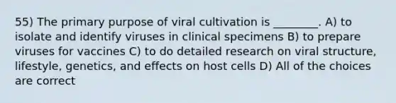 55) The primary purpose of viral cultivation is ________. A) to isolate and identify viruses in clinical specimens B) to prepare viruses for vaccines C) to do detailed research on viral structure, lifestyle, genetics, and effects on host cells D) All of the choices are correct