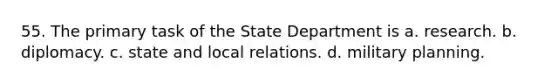 55. The primary task of the State Department is a. research. b. diplomacy. c. state and local relations. d. military planning.