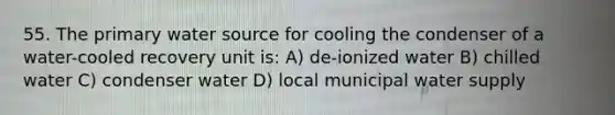 55. The primary water source for cooling the condenser of a water-cooled recovery unit is: A) de-ionized water B) chilled water C) condenser water D) local municipal water supply