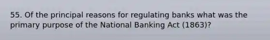 55. Of the principal reasons for regulating banks what was the primary purpose of the National Banking Act (1863)?