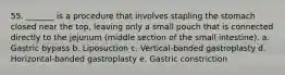 55. _______ is a procedure that involves stapling the stomach closed near the top, leaving only a small pouch that is connected directly to the jejunum (middle section of the small intestine). a. Gastric bypass b. Liposuction c. Vertical-banded gastroplasty d. Horizontal-banded gastroplasty e. Gastric constriction