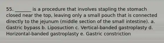 55. _______ is a procedure that involves stapling the stomach closed near the top, leaving only a small pouch that is connected directly to the jejunum (middle section of the small intestine). a. Gastric bypass b. Liposuction c. Vertical-banded gastroplasty d. Horizontal-banded gastroplasty e. Gastric constriction