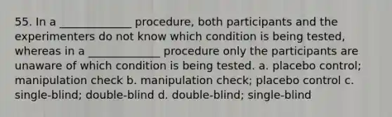 55. In a _____________ procedure, both participants and the experimenters do not know which condition is being tested, whereas in a _____________ procedure only the participants are unaware of which condition is being tested. a. placebo control; manipulation check b. manipulation check; placebo control c. single-blind; double-blind d. double-blind; single-blind