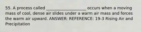 55. A process called ____________________ occurs when a moving mass of cool, dense air slides under a warm air mass and forces the warm air upward. ANSWER: REFERENCE: 19-3 Rising Air and Precipitation