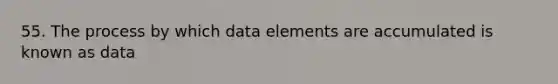 55. The process by which data elements are accumulated is known as data