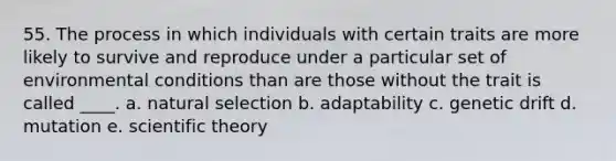 55. The process in which individuals with certain traits are more likely to survive and reproduce under a particular set of environmental conditions than are those without the trait is called ____. a. natural selection b. adaptability c. genetic drift d. mutation e. scientific theory